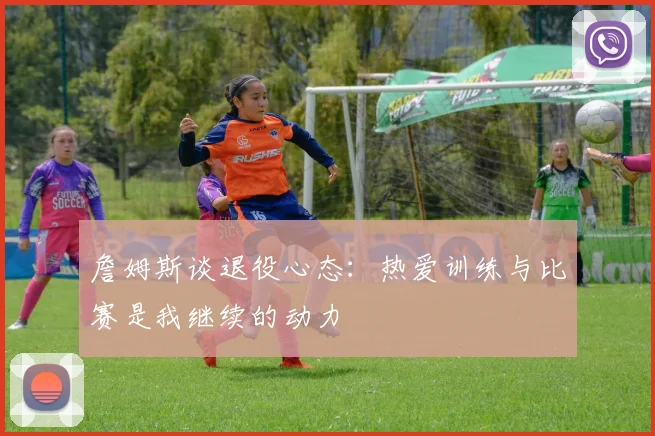 詹姆斯谈退役心态：热爱训练与比赛是我继续的动力