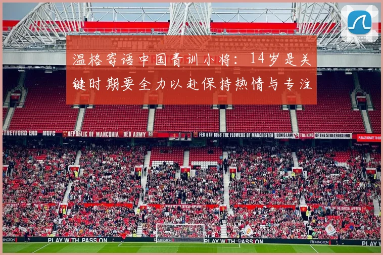 温格寄语中国青训小将：14岁是关键时期要全力以赴保持热情与专注