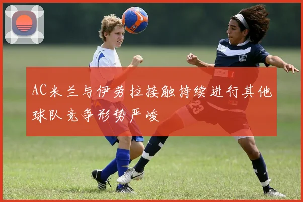 AC米兰与伊劳拉接触持续进行其他球队竞争形势严峻
