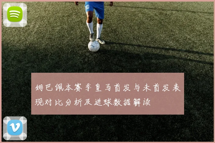 姆巴佩本赛季皇马首发与未首发表现对比分析及进球数据解读