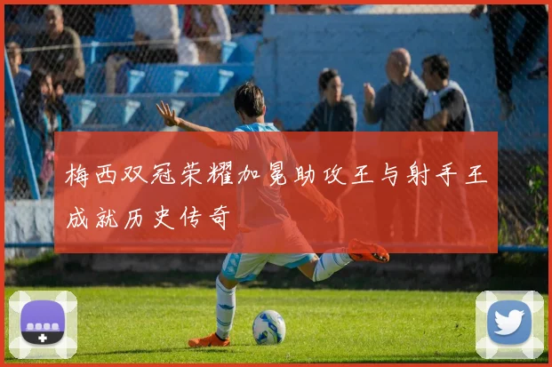 梅西双冠荣耀加冕助攻王与射手王成就历史传奇