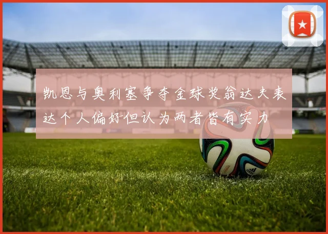 凯恩与奥利塞争夺金球奖翁达夫表达个人偏好但认为两者皆有实力