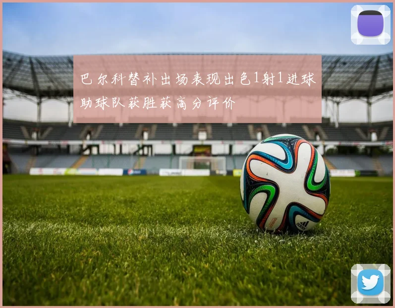 巴尔科替补出场表现出色1射1进球助球队获胜获高分评价