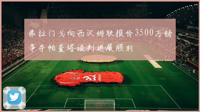 弗拉门戈向西汉姆联报价3500万镑争夺帕奎塔谈判进展顺利