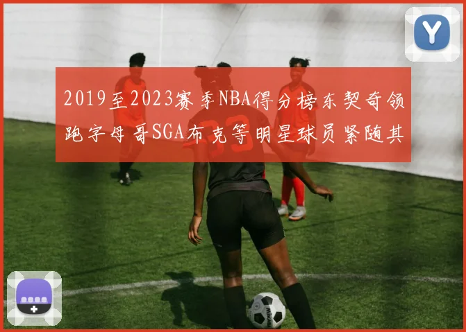 2019至2023赛季NBA得分榜东契奇领跑字母哥SGA布克等明星球员紧随其后