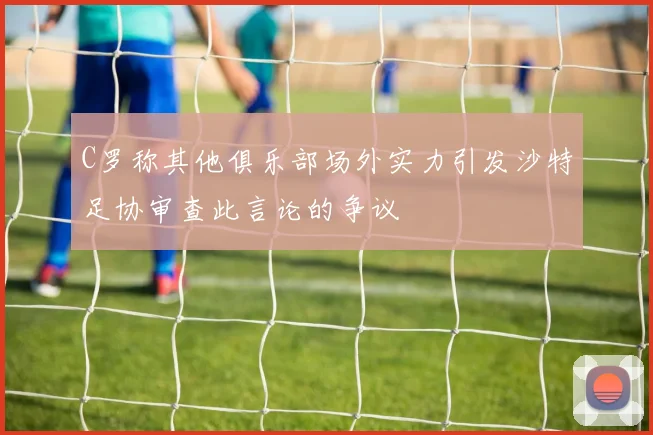 C罗称其他俱乐部场外实力引发沙特足协审查此言论的争议