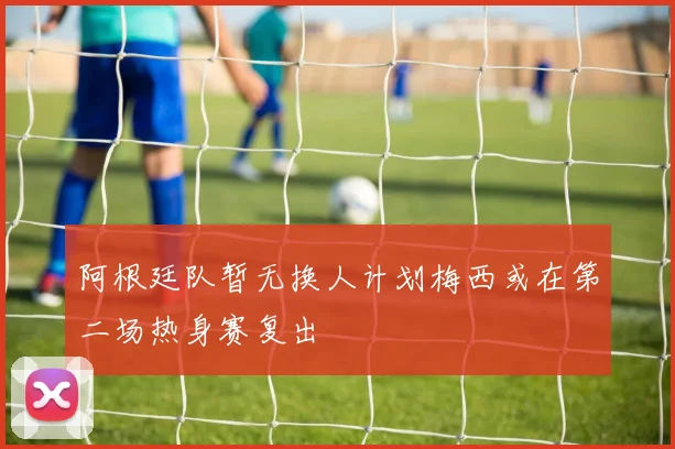 阿根廷队暂无换人计划梅西或在第二场热身赛复出