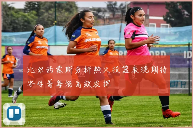 比尔西蒙斯分析热火投篮表现期待字母哥每场高效发挥