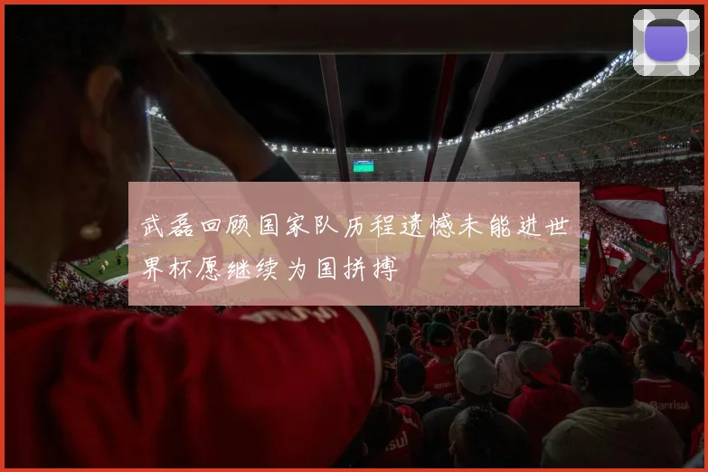 武磊回顾国家队历程遗憾未能进世界杯愿继续为国拼搏