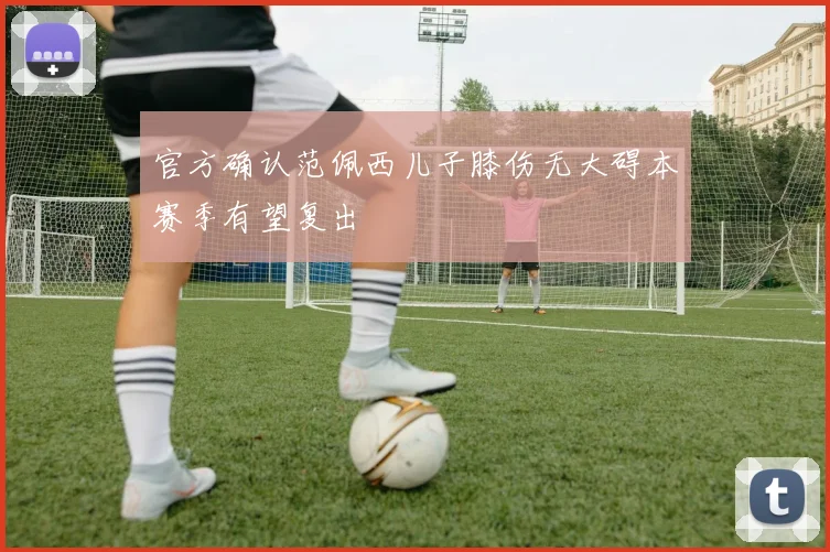 官方确认范佩西儿子膝伤无大碍本赛季有望复出