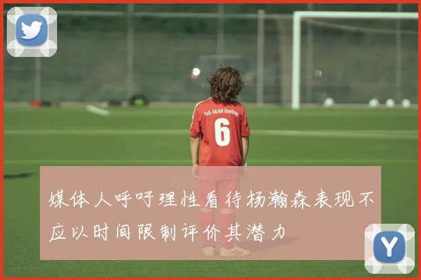 媒体人呼吁理性看待杨瀚森表现不应以时间限制评价其潜力