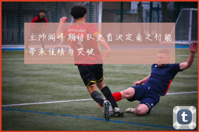 主帅阎峰期待队史首次定南之行能带来佳绩与突破