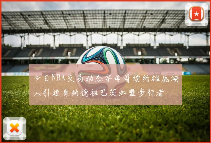 今日NBA交易动态字母哥续约雄鹿湖人引进肯纳德祖巴茨加盟步行者