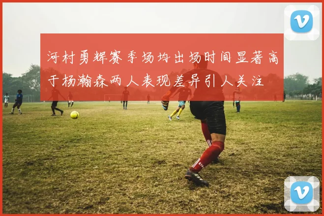 河村勇辉赛季场均出场时间显著高于杨瀚森两人表现差异引人关注